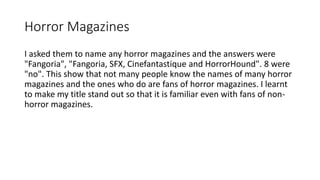 Horror Magazines
I asked them to name any horror magazines and the answers were
"Fangoria", "Fangoria, SFX, Cinefantastique and HorrorHound". 8 were
"no". This show that not many people know the names of many horror
magazines and the ones who do are fans of horror magazines. I learnt
to make my title stand out so that it is familiar even with fans of non-
horror magazines.
 