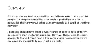 Overview
For my audience feedback I feel like I could have asked more than 10
people. 10 people seemed like a lot but it is probably not a lot to
generalise their answers. I asked as many people as I could at the time,
however.
I probably should have asked a wider range of ages to get a different
perspective than the target audience. However these were the most
accessible to me. I could have asked more males however they were
not as easily accessible to me to ask as females.
 