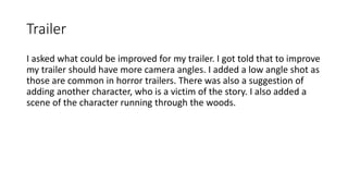 Trailer
I asked what could be improved for my trailer. I got told that to improve
my trailer should have more camera angles. I added a low angle shot as
those are common in horror trailers. There was also a suggestion of
adding another character, who is a victim of the story. I also added a
scene of the character running through the woods.
 