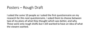 Posters – Rough Draft
I asked the same 10 people as I asked the first questionnaire on my
research for this next questionnaire. I asked them to choose between
two of my plans of what they thought which was better, and why.
These were only rough drafts but I still wanted to have an idea of what
the viewers wanted.
 
