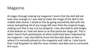 Magazine
At stages through making my magazine I learnt that the doll did not
look clear enough as I was told to make the image of the doll in the
middle look clearer. I acted on this by going around the doll with the
eraser tool getting rid of any image left over from the original image,
making sure that it was cut out properly. I was also told to add images
at the bottom as I had not done so at that particular stage yet. This is
what I learnt from participants of what could have been improved by
my magazine. I was also told to move the barcode down as that is
where it is normally placed on the magazine and I did so. I also learnt
that I had forgotten to add the issue number and data and so corrected
this issue.
 
