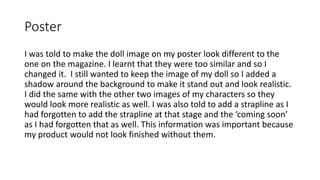 Poster
I was told to make the doll image on my poster look different to the
one on the magazine. I learnt that they were too similar and so I
changed it. I still wanted to keep the image of my doll so I added a
shadow around the background to make it stand out and look realistic.
I did the same with the other two images of my characters so they
would look more realistic as well. I was also told to add a strapline as I
had forgotten to add the strapline at that stage and the ‘coming soon’
as I had forgotten that as well. This information was important because
my product would not look finished without them.
 