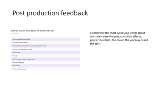 Post production feedback
I learnt that the most successful things about
my trailer were the plot, transition effects,
genre, the villain, the music, the voiceovers and
the text.
 