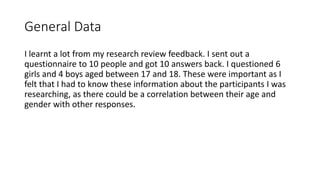 General Data
I learnt a lot from my research review feedback. I sent out a
questionnaire to 10 people and got 10 answers back. I questioned 6
girls and 4 boys aged between 17 and 18. These were important as I
felt that I had to know these information about the participants I was
researching, as there could be a correlation between their age and
gender with other responses.
 