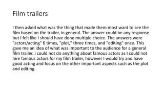 Film trailers
I then asked what was the thing that made them most want to see the
film based on the trailer, in general. The answer could be any response
but I felt like I should have done multiple choice. The answers were
"actors/acting" 6 times, "plot," three times, and "editing" once. This
gave me an idea of what was important to the audience for a general
film trailer. I could not do anything about famous actors as I could not
hire famous actors for my film trailer, however I would try and have
good acting and focus on the other important aspects such as the plot
and editing.
 
