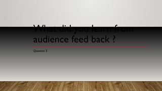 What did you learn from
audience feed back ?
Question 3
 