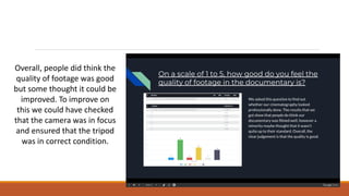 Overall, people did think the
quality of footage was good
but some thought it could be
improved. To improve on
this we could have checked
that the camera was in focus
and ensured that the tripod
was in correct condition.
 