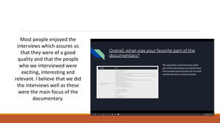 Most people enjoyed the
interviews which assures us
that they were of a good
quality and that the people
who we interviewed were
exciting, interesting and
relevant. I believe that we did
the interviews well as these
were the main focus of the
documentary.
 