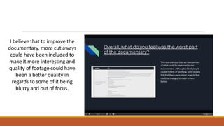 I believe that to improve the
documentary, more cut aways
could have been included to
make it more interesting and
quality of footage could have
been a better quality in
regards to some of it being
blurry and out of focus.
 