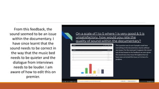 From this feedback, the
sound seemed to be an issue
within the documentary. I
have since learnt that the
sound needs to be correct in
the way that the music bed
needs to be quieter and the
dialogue from interviews
needs to be louder. I am
aware of how to edit this on
premier.
 