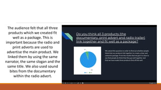The audience felt that all three
products which we created fit
well as a package. This is
important because the radio and
print adverts are used to
advertise the main product. We
linked them by using the same
narrator, the same slogan and the
same title. We also used sound
bites from the documentary
within the radio advert.
 