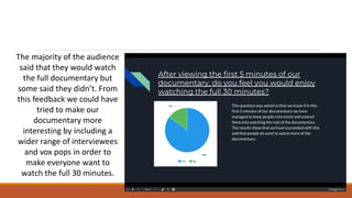 The majority of the audience
said that they would watch
the full documentary but
some said they didn’t. From
this feedback we could have
tried to make our
documentary more
interesting by including a
wider range of interviewees
and vox pops in order to
make everyone want to
watch the full 30 minutes.
 
