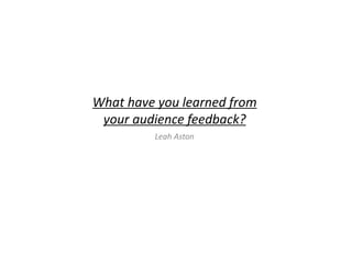 What have you learned from
your audience feedback?
Leah Aston
 