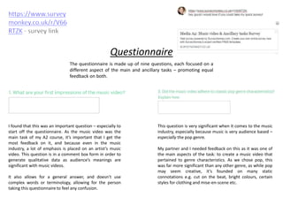 Questionnaire
The questionnaire is made up of nine questions, each focused on a
different aspect of the main and ancillary tasks – promoting equal
feedback on both.
I found that this was an important question – especially to
start off the questionnaire. As the music video was the
main task of my A2 course, it’s important that I get the
most feedback on it, and because even in the music
industry, a lot of emphasis is placed on an artist’s music
video. This question is in a comment box form in order to
generate qualitative data as audience’s meanings are
significant with music videos.
It also allows for a general answer, and doesn’t use
complex words or terminology, allowing for the person
taking this questionnaire to feel any confusion.
This question is very significant when it comes to the music
industry, especially because music is very audience based –
especially the pop genre.
My partner and I needed feedback on this as it was one of
the main aspects of the task: to create a music video that
pertained to genre characteristics. As we chose pop, this
was far more significant than any other genre, as while pop
may seem creative, it’s founded on many static
connotations e.g. cut on the beat, bright colours, certain
styles for clothing and mise-en-scene etc.
 