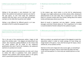 Editing in the pop genre is very dominant. As I said
before, the audience and audience’s opinions are chief in
the pop genre, so one must keep the audience’s
attention with fast shots, cuts on the beat and perhaps
overlay’s on the video like my partner and I added.
Editing is also different for different genre’s, so it was
principle to find if it suited the pop genre also.
In the modern age, social media is at the hilt for advertisement.
Teenagers (our target audience) are on their phones often, allowing for
advertisements to be seen daily. This is important as it also means
they’re in constant contact with their friends, talking about the newest
trends and latest pop culture occurrence.
Word of mouth is important, and also digital – texting, snapchat;
teenagers send their friends videos etc. This is significant, as if a video
is recommended to friends it allows for the audience to grow.
This is the part of the questionnaire where I begin to talk
about the ancillary tasks – the digipak and album/slash tour
advert. Also important, getting feedback on this means that
our entire product will be made to the audience’s
gratifications (As even if we’re the mediators, the audience’s
opinions on a product are crucial)
Again, adhering to genre characteristics are vital, and I chose
to collect this data in qualitative form what audience’s
interpret from products hold common place in this genre,
which a quantitative question would not generate.
With our product, we wanted each aspect of the digipak to match the
album/tour advert in order to create synergy. As most things are
image based in this genre, it was vital that we got the layout, colour
scheme etc. of our product correct.
Opinions on the main image were also crucial, again, as everything is
image based in this genre. How an artist looks also plays into their
music and how popular it is, hence why we needed opinions on that
also.
 