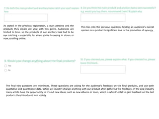 As stated in the previous explanation, a stars persona and the
products they create are vital with this genre. Audiences are
limited to time, so the products of our ancillary task had to be
eye catching – especially for when you’re browsing in stores or
now, scrolling online.
This ties into the previous question, finding an audience’s overall
opinion on a product is significant due to the promotion of synergy.
The final two questions are interlinked. These questions are asking for the audience’s feedback on the final products, and use both
qualitative and quantitative data. While we couldn’t change anything with our product after gathering the feedback, in the pop industry
many artists have the opportunity to try out new ideas, such as new albums or tours, which is why it’s vital to gain feedback on the last
products they introduced into society.
 