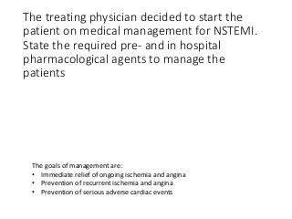 The treating physician decided to start the
patient on medical management for NSTEMI.
State the required pre- and in hospital
pharmacological agents to manage the
patients
The goals of management are:
• Immediate relief of ongoing ischemia and angina
• Prevention of recurrent ischemia and angina
• Prevention of serious adverse cardiac events
 