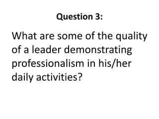 Question 3:
What are some of the quality
of a leader demonstrating
professionalism in his/her
daily activities?
 