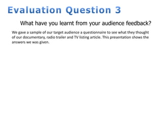What have you learnt from your audience feedback?
We gave a sample of our target audience a questionnaire to see what they thought
of our documentary, radio trailer and TV listing article. This presentation shows the
answers we was given.
 