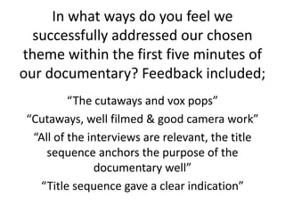 In what ways do you feel we
successfully addressed our chosen
theme within the first five minutes of
our documentary? Feedback included;
“The cutaways and vox pops”
“Cutaways, well filmed & good camera work”
“All of the interviews are relevant, the title
sequence anchors the purpose of the
documentary well”
“Title sequence gave a clear indication”
 