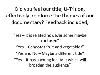 Did you feel our title, U-Trition,
effectively reinforce the themes of our
documentary? Feedback included;
“Yes – It is related however some maybe
confused”
“Yes – Connotes fruit and vegetables”
“Yes and No – Maybe a different title”
“Yes – it has a young feel to it which will
broaden the audience”
 