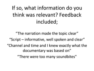 If so, what information do you
think was relevant? Feedback
included;
“The narration made the topic clear”
“Script – informative, well spoken and clear”
“Channel and time and I knew exactly what the
documentary was based on”
“There were too many soundbites”
 