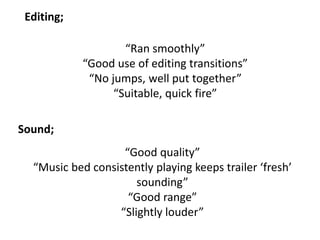 “Ran smoothly”
“Good use of editing transitions”
“No jumps, well put together”
“Suitable, quick fire”
Editing;
Sound;
“Good quality”
“Music bed consistently playing keeps trailer ‘fresh’
sounding”
“Good range”
“Slightly louder”
 