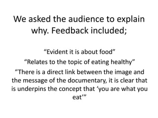 We asked the audience to explain
why. Feedback included;
“Evident it is about food”
“Relates to the topic of eating healthy”
“There is a direct link between the image and
the message of the documentary, it is clear that
is underpins the concept that ‘you are what you
eat’”
 