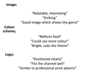 “Relatable, interesting”
“Striking”
“Good image which shows the genre”
Image;
Colour
scheme;
“Reflects food”
“Could use more colour”
“Bright, suits the theme”
Logo;
“Positioned clearly”
“Fits the channel well”
“Similar to professional print adverts”
 