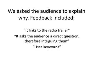 We asked the audience to explain
why. Feedback included;
“It links to the radio trailer”
“It asks the audience a direct question,
therefore intriguing them”
“Uses keywords”
 