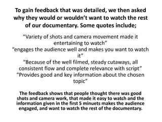 To gain feedback that was detailed, we then asked
why they would or wouldn’t want to watch the rest
of our documentary. Some quotes include;
“Variety of shots and camera movement made it
entertaining to watch”
“engages the audience well and makes you want to watch
it”
“Because of the well filmed, steady cutaways, all
consistent flow and complete relevance with script”
“Provides good and key information about the chosen
topic”
The feedback shows that people thought there was good
shots and camera work, that made it easy to watch and the
information given in the first 5 minuets makes the audience
engaged, and want to watch the rest of the documentary.
 