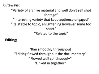 “Variety of archive material and well don’t self shot
footage”
“Interesting variety that keep audience engaged”
“Relatable to topic, enlightening however some too
short”
“Related to the topic”
Cutaways;
Editing;
“Ran smoothly throughout
“Editing flowed throughout the documentary”
“Flowed well continuously”
“Linked in together”
 
