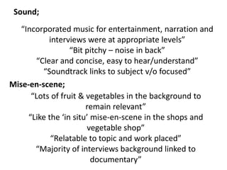 “Incorporated music for entertainment, narration and
interviews were at appropriate levels”
“Bit pitchy – noise in back”
“Clear and concise, easy to hear/understand”
“Soundtrack links to subject v/o focused”
Sound;
Mise-en-scene;
“Lots of fruit & vegetables in the background to
remain relevant”
“Like the ‘in situ’ mise-en-scene in the shops and
vegetable shop”
“Relatable to topic and work placed”
“Majority of interviews background linked to
documentary”
 