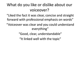 What do you like or dislike about our
voiceover?
“Liked the fact it was clear, concise and straight
forward with professional emphasis on words”
“Voiceover was clear and you could understand
everything”
“Good, clear, understandable”
“It linked well with the topic”
 