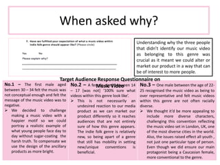 When asked why?
Understanding why the three people
that didn’t identify our music video
as belonging to this genre was
crucial as it meant we could alter or
market our product in a way that can
be of interest to more people.
No.1 – The first male aged
between 30 – 34 felt the music was
not conceptual enough and felt the
message of the music video was to
negative.
 We decided to challenge
making a music video with a
happier motif so we could
portray a realistic example of
what young people face day to
day without sugar-coating the
harsh truth. To compensate we
use the design of the ancillary
products as more bright.
No.2 – A female aged between 14
– 17 [was not] ‘100% sure what
videos within this genre look like’.
 This is not necessarily an
undesired reaction to our media
product as we can market our
product differently so it reaches
audiences that are not entirely
sure of how this genre appears.
The indie folk genre is relatively
new, so being apart of a genre
that still has mobility in setting
new/unique conventions is
beneficial.
No.3 – One male between the age of 22-
25 recognised the music video as being to
over representative and felt music videos
within this genre are not often racially
diverse.
 We thought it’d be more appealing to
include more diverse characters,
challenging this convention reflecting
the music video set in London, UK, one
of the most diverse cities in the world.
Also, the issues raised effect all youth ,
not just one particular type of person.
Even though we did ensure our main
protagonist being a Caucasian female,
more conventional to the genre.
Target Audience Response Questionnaire on
Music Video
Target Audience Response Questionnaire on
Music Video
 