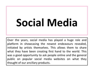 Social Media
Over the years, social media has played a huge role and
platform in showcasing the newest endeavours revealed,
initiated by artists themselves. This allows them to share
what they have been creating first hand to the world. This
was a good opportunity to ask people online and the general
public on popular social media websites on what they
thought of our ancillary products.
 