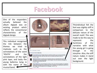 Facebook
One of the responders
actually believed the
album digipak was an
existing product which
reflects the conventional
characteristics of the
digipak design.
This individual recognised
the link between the
themes we tried to
implicate such as the
connotations of the word
‘YOUTH’ and the
connotations of the light
pink layer, and lastly the
young ballerina tying in
with the name of the
musical band.
Thisindividual felt the
font was slightly stiff in
comparison to the
delicate nature of the
overall motif. This was
made to be this way to
represent the
harshness of the
narrative with what
the young girl is going
through in the
storyline. Also, the stiff
nature makes it stand
out over the light
background.
 