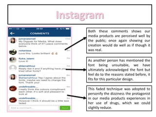 Instagram
Both these comments shows our
media products are perceived well by
the public; once again showing our
creation would do well as if though it
was real.
As another person has mentioned the
font being unsuitable, we have
ultimately acknowledged the font but
feel do to the reasons stated before, it
fits for this particular design.
This faded technique was adopted to
personify the dizziness the protagonist
in our media products experiences in
her use of drugs, which we could
slightly reduce.
 