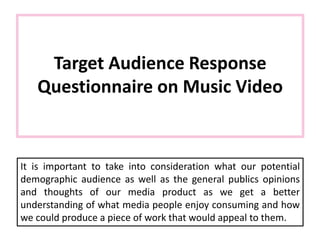 Target Audience Response
Questionnaire on Music Video
It is important to take into consideration what our potential
demographic audience as well as the general publics opinions
and thoughts of our media product as we get a better
understanding of what media people enjoy consuming and how
we could produce a piece of work that would appeal to them.
 