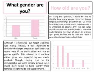 What gender are
you?
0
1
2
3
4
5
6
7
Male Female
Although I established our target audience
was mainly females, it was important to
consider the larger amount of consumers we
would have if the music video was not so
gender specific. This allowed us to see how
either genre was impacted by our media
product. Though, staying true to the
demographic we were initially aiming for, it
made more sense to have slightly more
females responding to the questionnaire.
How old are you?
By asking this question, I would be able to
identify how many people from my desired
target audience range group from 16 – 25 would
be sharing their opinion in this questionnaire. It
is unrealistic to assume only this age range
would consume our media products therefore
understanding the views of others in a similar
age group enables me to find out what a
general audiences ideas and opinions.
0
0.5
1
1.5
2
2.5
3
3.5
14 - 17 18 - 21 22 - 25 26 - 29 30 - 33 34 - 40 41+
 