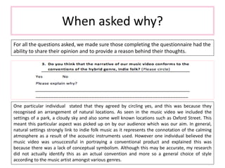 When asked why?
For all the questions asked, we made sure those completing the questionnaire had the
ability to share their opinion and to provide a reason behind their thoughts.
One particular individual stated that they agreed by circling yes, and this was because they
recognised an arrangement of natural locations. As seen in the music video we included the
settings of a park, a cloudy sky and also some well known locations such as Oxford Street. This
meant this particular aspect was picked up on by our audience which was our aim. In general,
natural settings strongly link to indie folk music as it represents the connotation of the calming
atmosphere as a result of the acoustic instruments used. However one individual believed the
music video was unsuccessful in portraying a conventional product and explained this was
because there was a lack of conceptual symbolism. Although this may be accurate, my research
did not actually identify this as an actual convention and more so a general choice of style
according to the music artist amongst various genres.
 