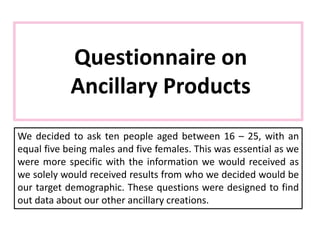 Questionnaire on
Ancillary Products
We decided to ask ten people aged between 16 – 25, with an
equal five being males and five females. This was essential as we
were more specific with the information we would received as
we solely would received results from who we decided would be
our target demographic. These questions were designed to find
out data about our other ancillary creations.
 