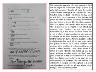This particular example of a questionnaire filled
out would give us an in-depth insight of what our
potential consumer thought of both the poster
advertisement and digipak. In a rating from one –
five, five being the best. This female aged 22 used
4s and 5s in her assessment of the digipak and
poster ad when it came to our design element (4)
and our choice of theme (5). She also expressed
both our digipak and poster were eye catching.
This is excellent as it means it will stand out
amongst other products in the same field.
Fundamentally, it also means our work looked like
a real product. It was important to ask what we
could improve, with this female stating the use of
another colour on our poster and digipak besides
the light pink colour used. We decided to stick with
one particular colour as it would interpret well
amongst other ancillary creations enabling us to
create a brand identity. Lastly, when asked if a
sense of brand identity was picked up on, our
target audience member stated the ‘font’ was a
good indication of the brand identity as it linked
both the digipak and poster being apart of the
same promotional package. This was one of our
initial aims in the pre-production phase as a good
overall package is easier to sell as a whole rather
than just a music video or poster.
 