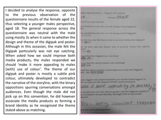 I decided to analyse the response, opposite
to the previous observation of the
questionnaire results of the female aged 22,
thus selecting a younger males perspective,
aged 18. The general response across the
questionnaire was neutral with the male
using mostly 3s when it came to whether the
design and theme of the digipak and poster.
Although in this occasion, the male felt the
Digipak particularly was not eye catching.
When asked how we could improve both
media products, the males responded we
should ‘make it more appealing to males
[with] use of colour’. The theme of our
digipak and poster is mostly a subtle pink
colour, ultimately developed to contradict
the narrative of the storyline, with the binary
oppositions spurring conversations amongst
audiences. Even though the male did not
pick up on this convention, he did however
associate the media products as forming a
brand identity as he recognised the theme
stated above as matching.
 