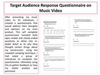 After presenting my music
video to 10 individuals, I
created a questionnaire that
would address their thoughts
and opinions on my main
product. This self complete
questionnaire included both
open ended and closed ended
questions to delve into in-
depth detail as to why they
thought certain things about
my construction. Using the
snowball sampling technique, I
had asked a group of
individuals to complete the
questionnaire. Ultimately using
this to gather feedback on how
my media product was
perceived.
Target Audience Response Questionnaire on
Music Video
 