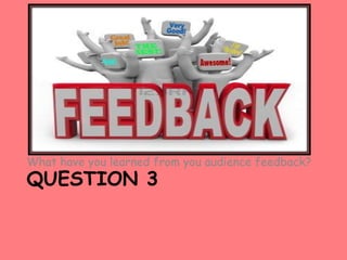 What have you learned from you audience feedback?
QUESTION 3
 