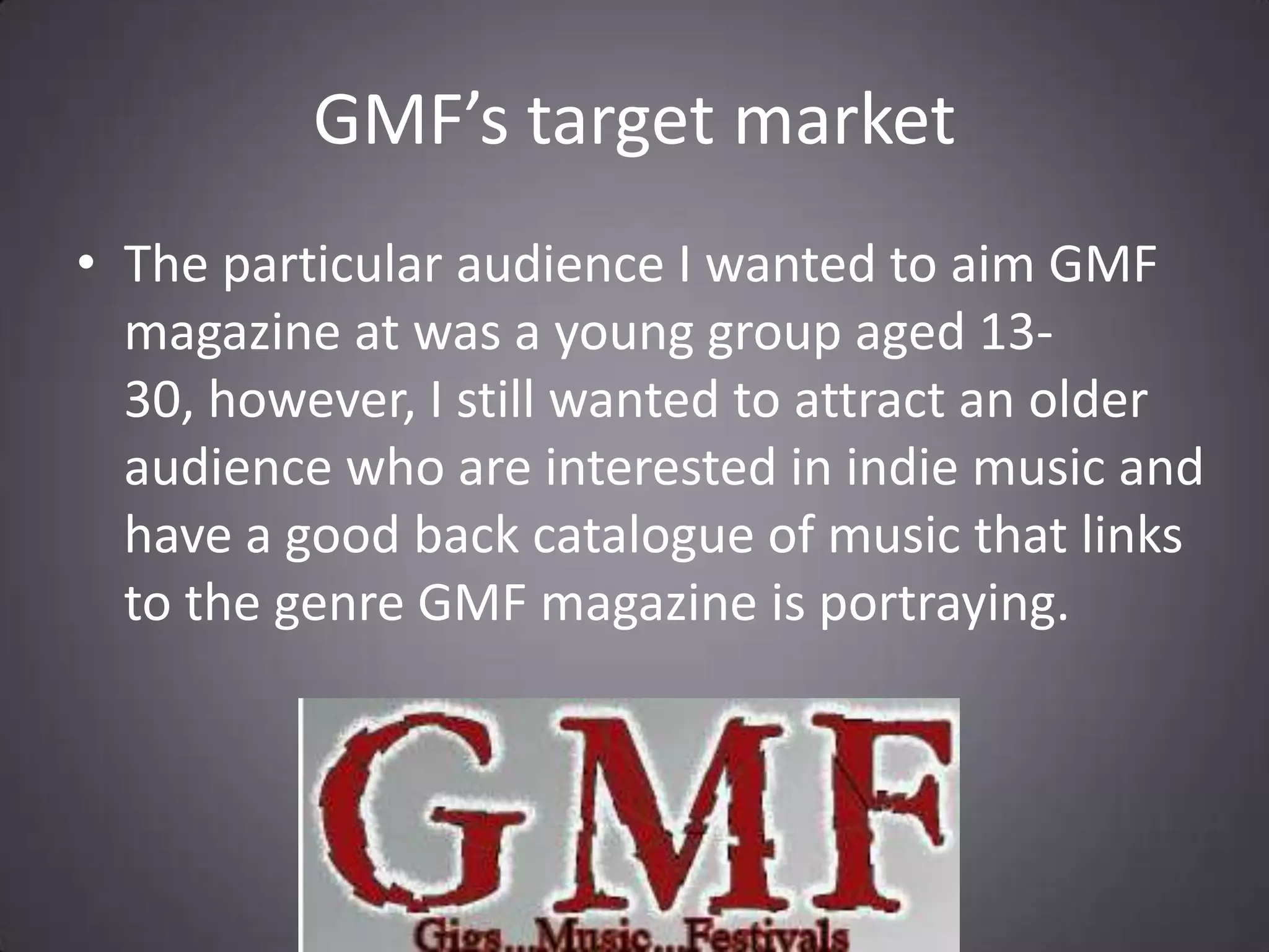 GMF’s target marketThe particular audience I wanted to aim GMF magazine at was a young group aged 13-30, however, I still wanted to attract an older audience who are interested in indie music and have a good back catalogue of music that links to the genre GMF magazine is portraying.