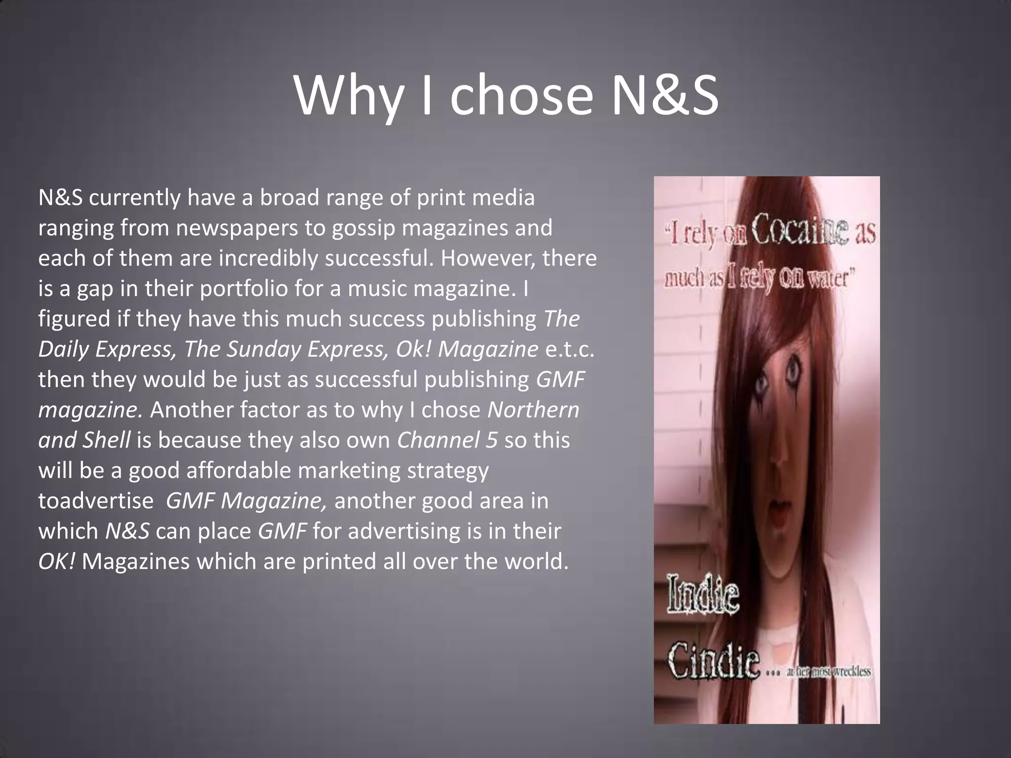 Why I chose N&SN&S currently have a broad range of print media ranging from newspapers to gossip magazines and each of them are incredibly successful. However, there is a gap in their portfolio for a music magazine. I figured if they have this much success publishing The Daily Express, The Sunday Express, Ok! Magazine e.t.c. then they would be just as successful publishing GMF magazine. Another factor as to why I chose Northern and Shell is because they also own Channel 5 so this will be a good affordable marketing strategy toadvertise  GMF Magazine, another good area in which N&S can place GMF for advertising is in their OK! Magazines which are printed all over the world.