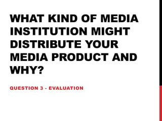 WHAT KIND OF MEDIA
INSTITUTION MIGHT
DISTRIBUTE YOUR
MEDIA PRODUCT AND
WHY?
QUESTION 3 - EVALUATION
 