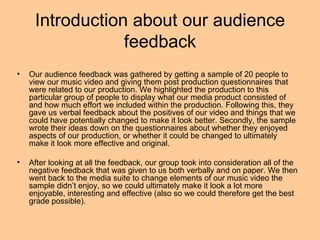 Introduction about our audience
                 feedback
•   Our audience feedback was gathered by getting a sample of 20 people to
    view our music video and giving them post production questionnaires that
    were related to our production. We highlighted the production to this
    particular group of people to display what our media product consisted of
    and how much effort we included within the production. Following this, they
    gave us verbal feedback about the positives of our video and things that we
    could have potentially changed to make it look better. Secondly, the sample
    wrote their ideas down on the questionnaires about whether they enjoyed
    aspects of our production, or whether it could be changed to ultimately
    make it look more effective and original.

•   After looking at all the feedback, our group took into consideration all of the
    negative feedback that was given to us both verbally and on paper. We then
    went back to the media suite to change elements of our music video the
    sample didn’t enjoy, so we could ultimately make it look a lot more
    enjoyable, interesting and effective (also so we could therefore get the best
    grade possible).
 